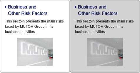Business and Other Risk Factors / This sectoin presents the main risks faced by MUTOH Group in its business activities.